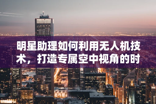 明星助理如何利用无人机技术，打造专属空中视角的时尚新风尚？