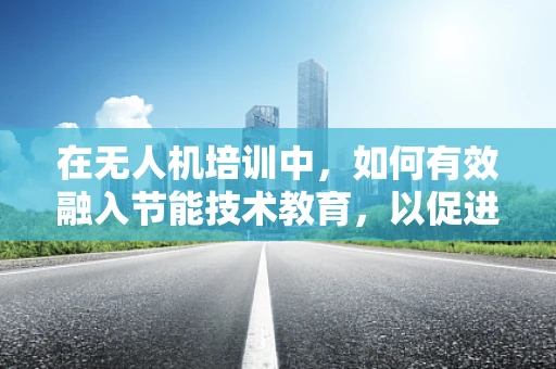 在无人机培训中，如何有效融入节能技术教育，以促进绿色航拍未来？
