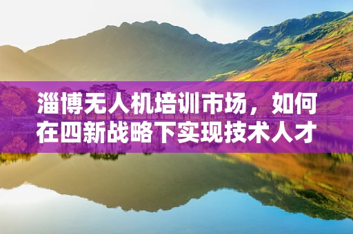 淄博无人机培训市场，如何在四新战略下实现技术人才的高效培育？