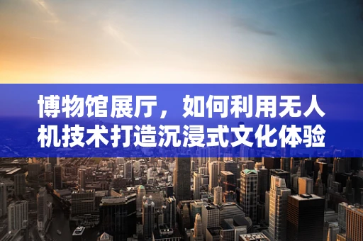 博物馆展厅，如何利用无人机技术打造沉浸式文化体验？