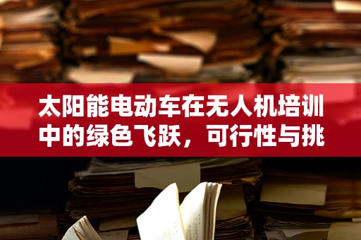 太阳能电动车在无人机培训中的绿色飞跃，可行性与挑战何在？