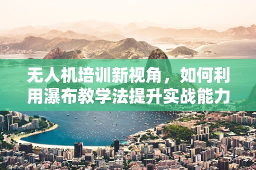 无人机培训新视角，如何利用瀑布教学法提升实战能力？