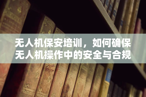无人机保安培训，如何确保无人机操作中的安全与合规？