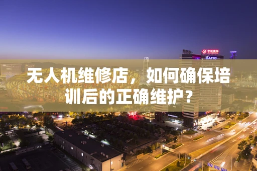 无人机维修店，如何确保培训后的正确维护？