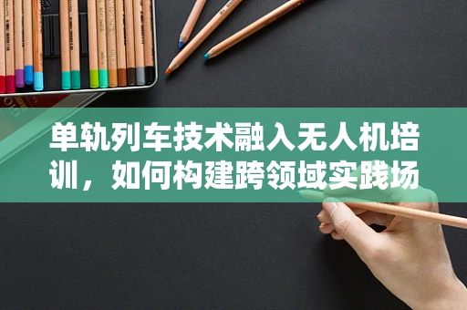 单轨列车技术融入无人机培训，如何构建跨领域实践场景？