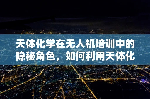 天体化学在无人机培训中的隐秘角色，如何利用天体化学知识提升无人机飞行安全？