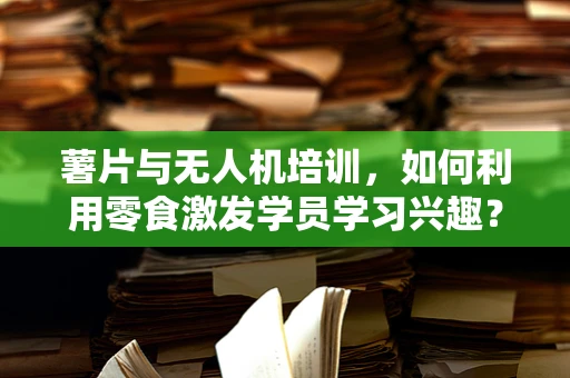 薯片与无人机培训，如何利用零食激发学员学习兴趣？