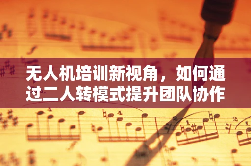 无人机培训新视角，如何通过二人转模式提升团队协作与安全飞行？