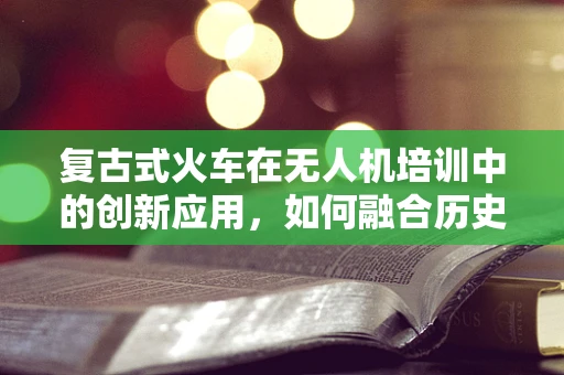 复古式火车在无人机培训中的创新应用，如何融合历史与未来？