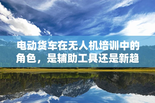 电动货车在无人机培训中的角色，是辅助工具还是新趋势？