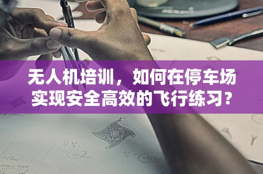 无人机培训，如何在停车场实现安全高效的飞行练习？