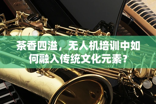 茶香四溢，无人机培训中如何融入传统文化元素？