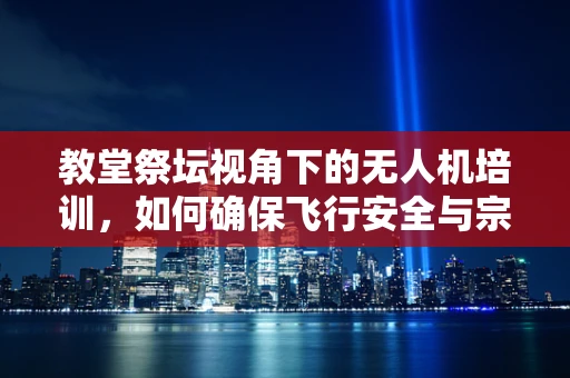 教堂祭坛视角下的无人机培训，如何确保飞行安全与宗教场所的和谐共存？