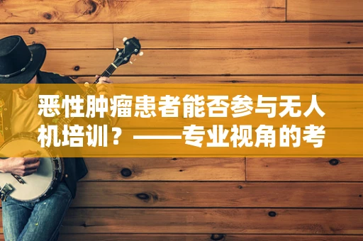 恶性肿瘤患者能否参与无人机培训？——专业视角的考量