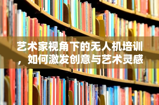 艺术家视角下的无人机培训，如何激发创意与艺术灵感？