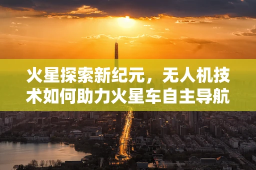 火星探索新纪元，无人机技术如何助力火星车自主导航？