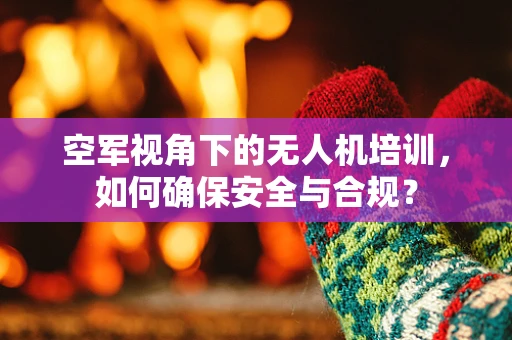 空军视角下的无人机培训，如何确保安全与合规？