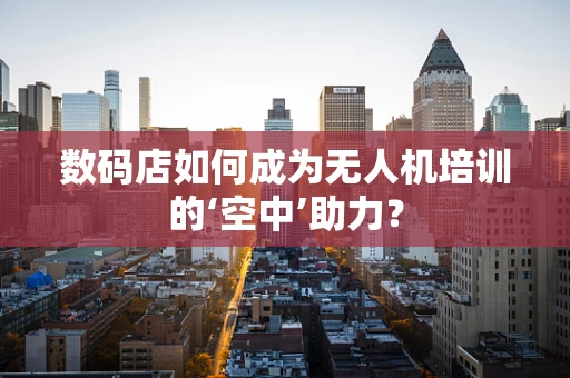 数码店如何成为无人机培训的‘空中’助力？