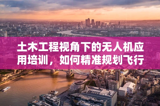土木工程视角下的无人机应用培训，如何精准规划飞行路径以保障施工安全？