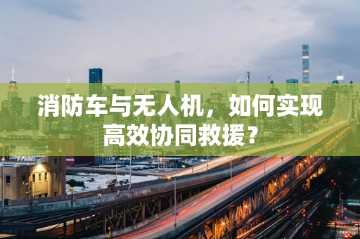 消防车与无人机，如何实现高效协同救援？