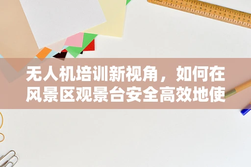 无人机培训新视角，如何在风景区观景台安全高效地使用无人机？