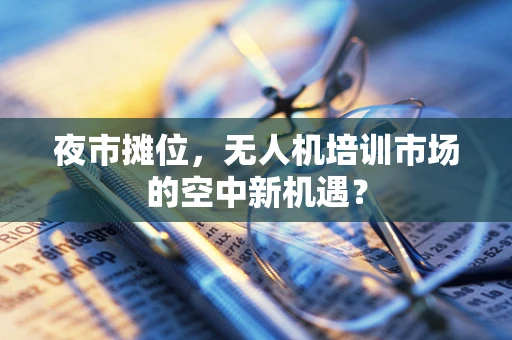 夜市摊位，无人机培训市场的空中新机遇？