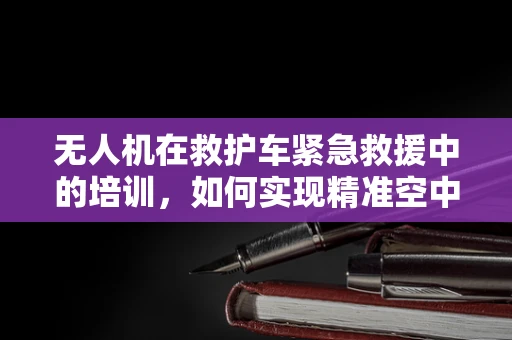 无人机在救护车紧急救援中的培训，如何实现精准空中支援？