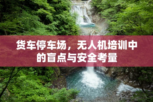 货车停车场，无人机培训中的盲点与安全考量