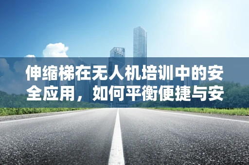 伸缩梯在无人机培训中的安全应用，如何平衡便捷与安全？