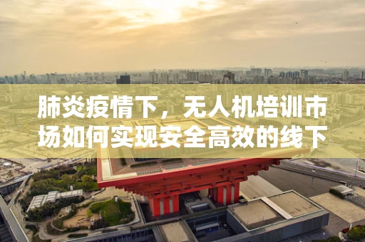 肺炎疫情下，无人机培训市场如何实现安全高效的线下教学？