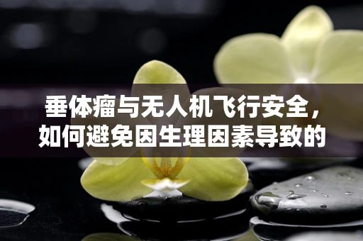 垂体瘤与无人机飞行安全，如何避免因生理因素导致的操作失误？