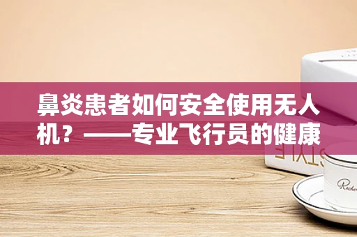 鼻炎患者如何安全使用无人机？——专业飞行员的健康考量