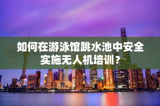 如何在游泳馆跳水池中安全实施无人机培训？