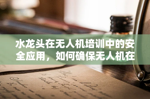 水龙头在无人机培训中的安全应用，如何确保无人机在潮湿环境下的安全起降？