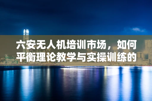 六安无人机培训市场，如何平衡理论教学与实操训练的黄金比例？