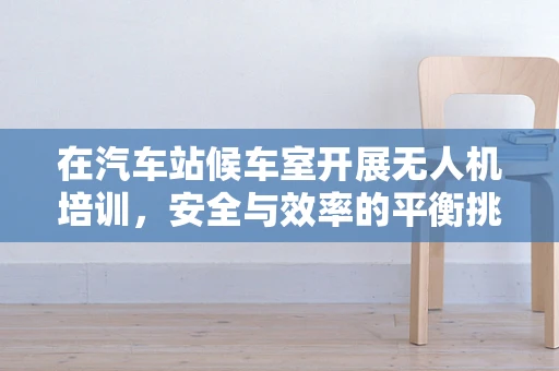 在汽车站候车室开展无人机培训，安全与效率的平衡挑战