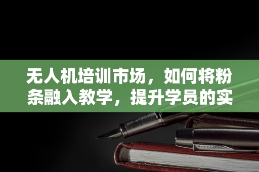 无人机培训市场，如何将粉条融入教学，提升学员的实操体验？