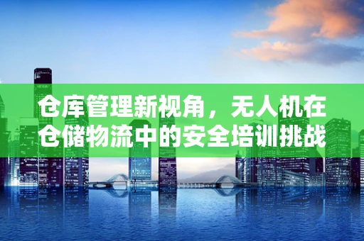 仓库管理新视角，无人机在仓储物流中的安全培训挑战与机遇？
