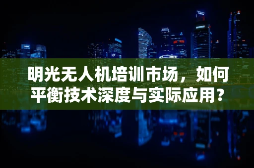 明光无人机培训市场，如何平衡技术深度与实际应用？