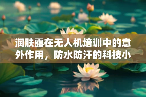 润肤露在无人机培训中的意外作用，防水防汗的科技小贴士