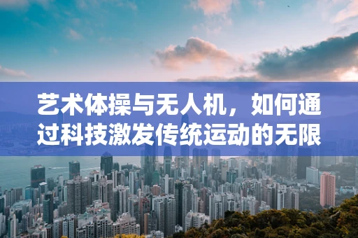 艺术体操与无人机，如何通过科技激发传统运动的无限可能？