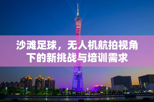 沙滩足球，无人机航拍视角下的新挑战与培训需求