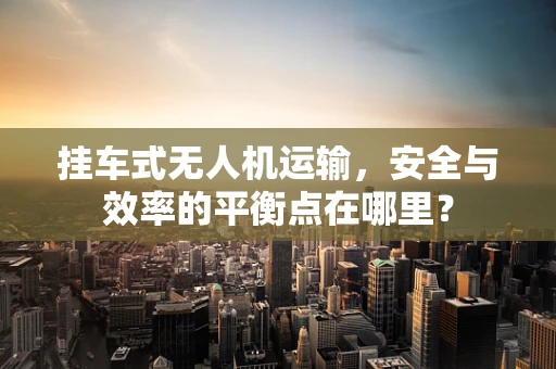 挂车式无人机运输，安全与效率的平衡点在哪里？
