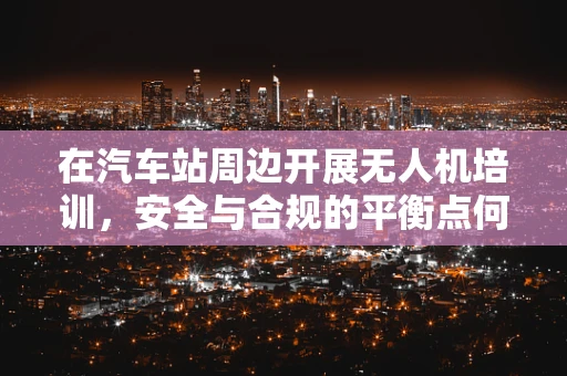 在汽车站周边开展无人机培训，安全与合规的平衡点何在？