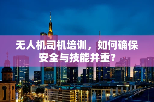 无人机司机培训，如何确保安全与技能并重？
