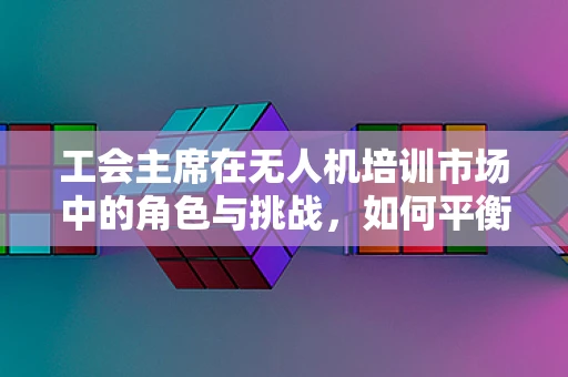 工会主席在无人机培训市场中的角色与挑战，如何平衡安全与技能提升？