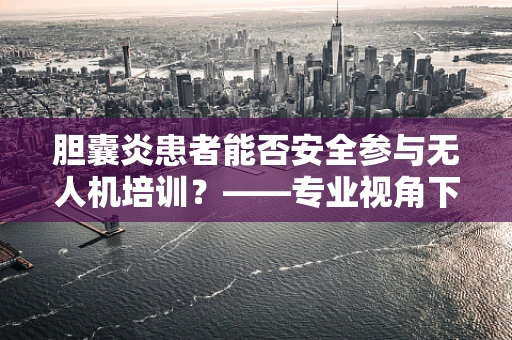 胆囊炎患者能否安全参与无人机培训？——专业视角下的健康考量