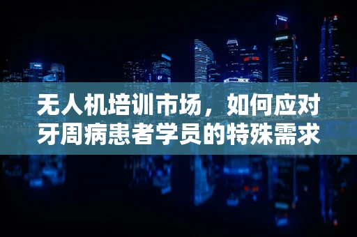 无人机培训市场，如何应对牙周病患者学员的特殊需求？