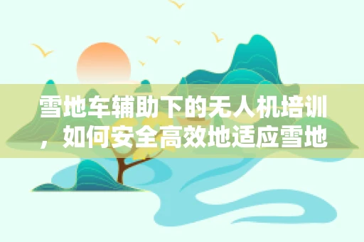 雪地车辅助下的无人机培训，如何安全高效地适应雪地环境？