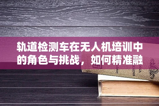 轨道检测车在无人机培训中的角色与挑战，如何精准融合技术？